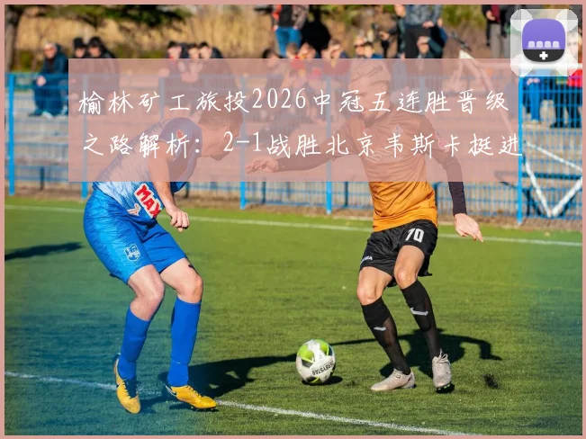 榆林矿工旅投2026中冠五连胜晋级之路解析：2-1战胜北京韦斯卡挺进全国总决赛，球队阵容与赛程回顾