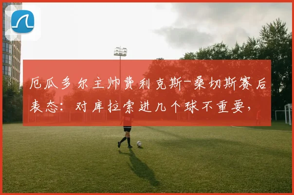 厄瓜多尔主帅费利克斯-桑切斯赛后表态:对库拉索进几个球不重要,务实赢球备战2026世预赛是关键