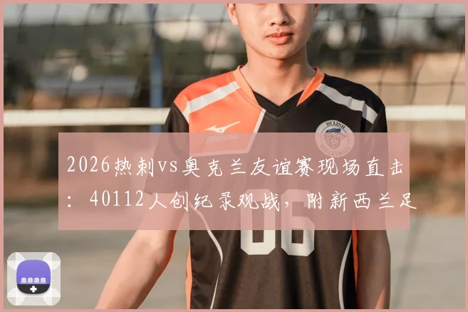 2026热刺vs奥克兰友谊赛现场直击：40112人创纪录观战，附新西兰足球赛观赛攻略与票务指南