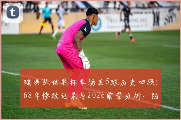 瑞典队世界杯单场丢5球历史回顾：68年惨败记录与2026前景分析，防守漏洞深度解读
