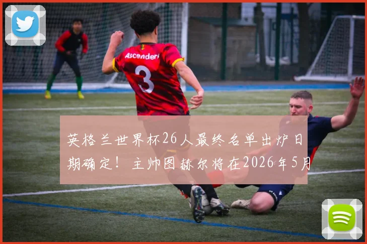 英格兰世界杯26人最终名单出炉日期确定！主帅图赫尔将在2026年5月22日正式公布，阵容人选引热议