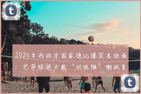 2026年西班牙国家德比爆笑名场面：巴萨球迷头戴“训练锥”嘲讽皇马主帅阿韦洛亚，这个梗你看懂了吗？