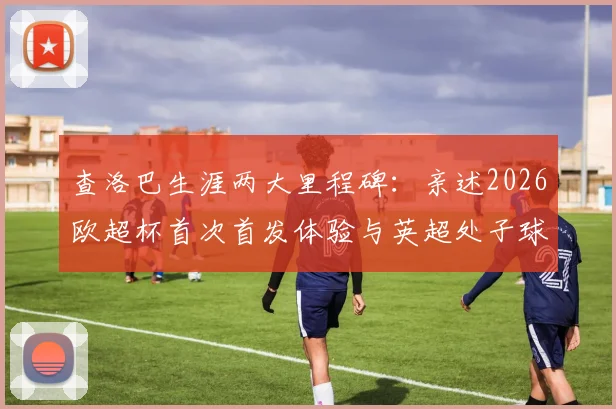查洛巴生涯两大里程碑：亲述2026欧超杯首次首发体验与英超处子球永生难忘细节
