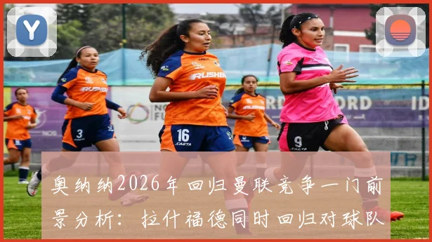 奥纳纳2026年回归曼联竞争一门前景分析：拉什福德同时回归对球队战术有何影响？解读BBC报道背后信号