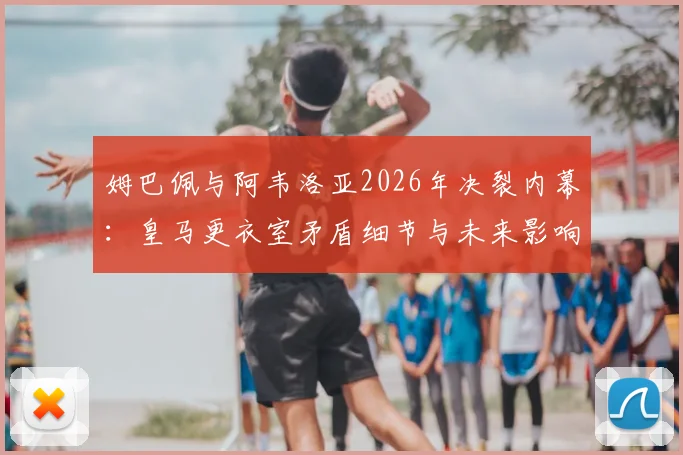 姆巴佩与阿韦洛亚2026年决裂内幕：皇马更衣室矛盾细节与未来影响分析