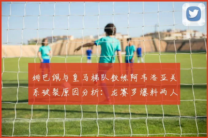 姆巴佩与皇马梯队教练阿韦洛亚关系破裂原因分析：龙赛罗爆料两人矛盾已不可调和，2026年现状回顾