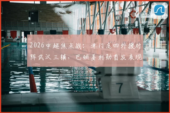 2026中超焦点战：津门虎四外援对阵武汉三镇，巴顿姜利勋首发表现深度回顾与解析