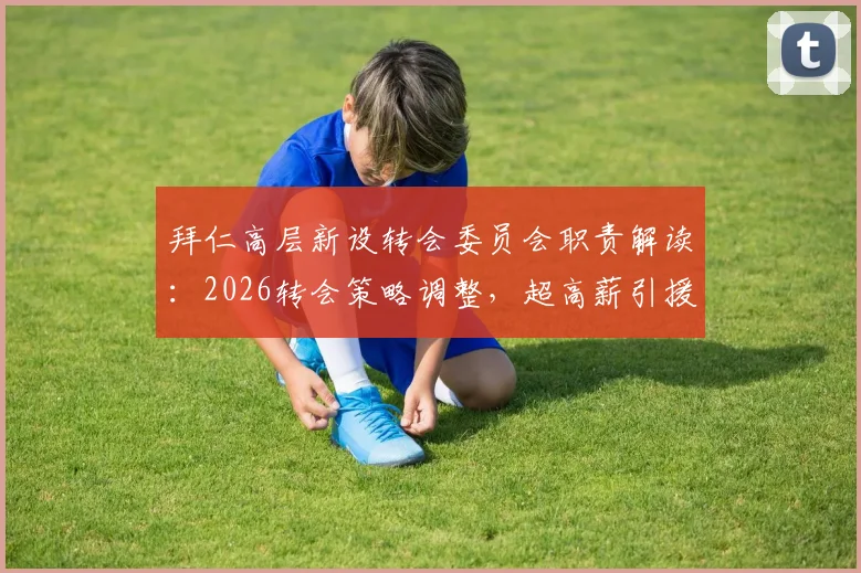 拜仁高层新设转会委员会职责解读：2026转会策略调整，超高薪引援或将受限