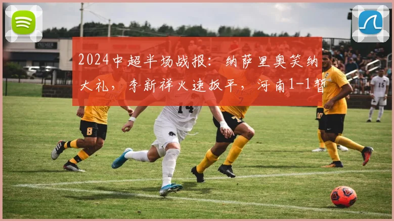 2024中超半场战报：纳萨里奥笑纳大礼，李新祥火速扳平，河南1-1暂平上海海港，附上半场关键镜头解析