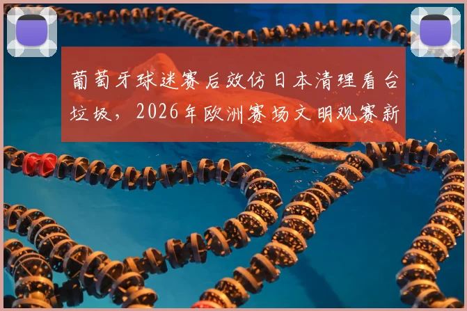 葡萄牙球迷赛后效仿日本清理看台垃圾,2026年欧洲赛场文明观赛新气象引热议