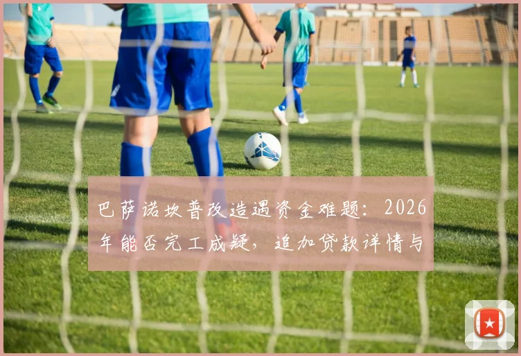 巴萨诺坎普改造遇资金难题：2026年能否完工成疑，追加贷款详情与项目总花费深度分析