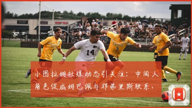 小图拉姆社媒动态引关注:中间人角色促成姆巴佩与邓弗里斯联系,背后转会传闻与球员关系解读