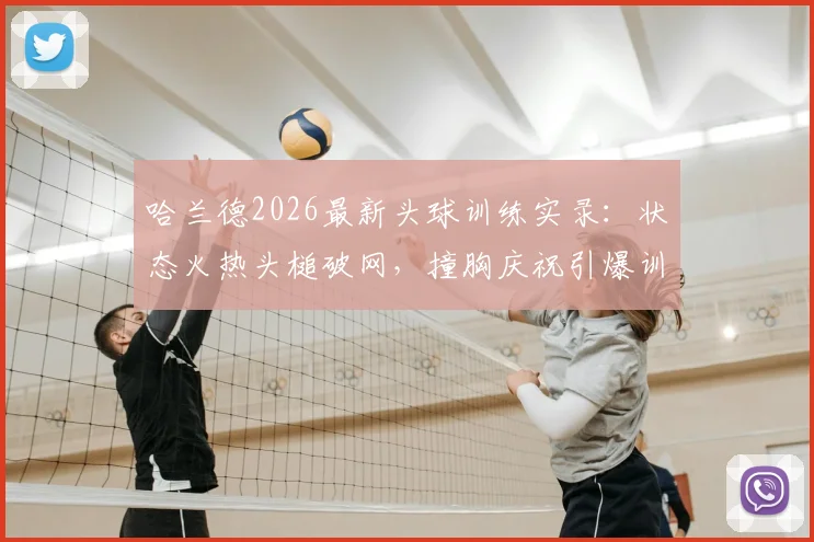 哈兰德2026最新头球训练实录：状态火热头槌破网，撞胸庆祝引爆训练场，挪威队氛围拉满