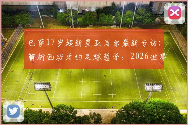 巴萨17岁超新星亚马尔最新专访：解析西班牙的足球哲学，2026世界杯前他如何追赶梅西C罗内马尔？