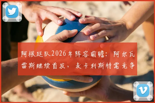 阿根廷队2026年阵容前瞻：阿尔瓦雷斯继续首发，麦卡利斯特需竞争，最新战术与人员动态一览