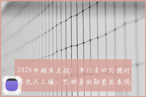 2026中超焦点战：津门虎四外援对阵武汉三镇，巴顿姜利勋首发表现深度回顾与解析