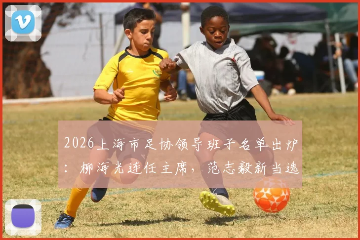 2026上海市足协领导班子名单出炉：柳海光连任主席，范志毅新当选副主席职责解析