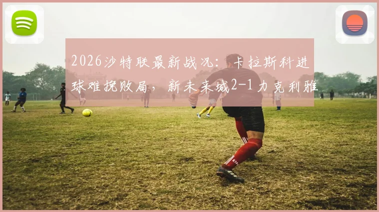 2026沙特联最新战况：卡拉斯科进球难挽败局，新未来城2-1力克利雅得青年人，附全场录像与积分榜解读