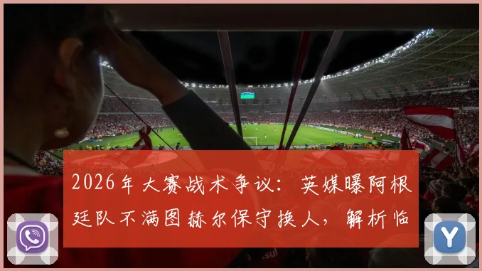 2026年大赛战术争议：英媒曝阿根廷队不满图赫尔保守换人，解析临场指挥的致命风险