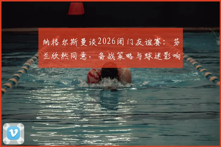 纳格尔斯曼谈2026闭门友谊赛：芬兰欣然同意，备战策略与球迷影响几何？