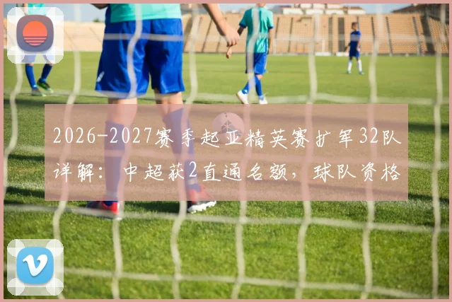 2026-2027赛季起亚精英赛扩军32队详解：中超获2直通名额，球队资格与赛制影响全解析