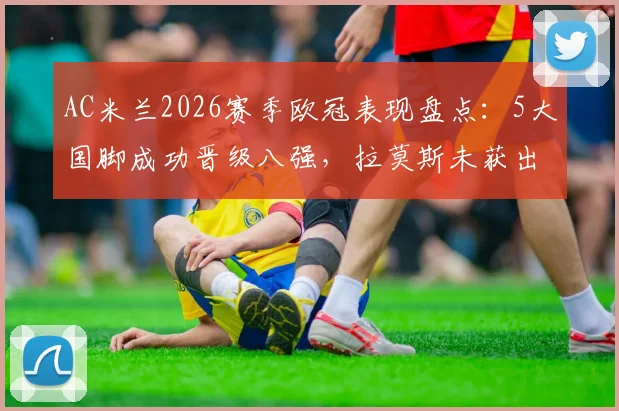 AC米兰2026赛季欧冠表现盘点：5大国脚成功晋级八强，拉莫斯未获出场原因解析
