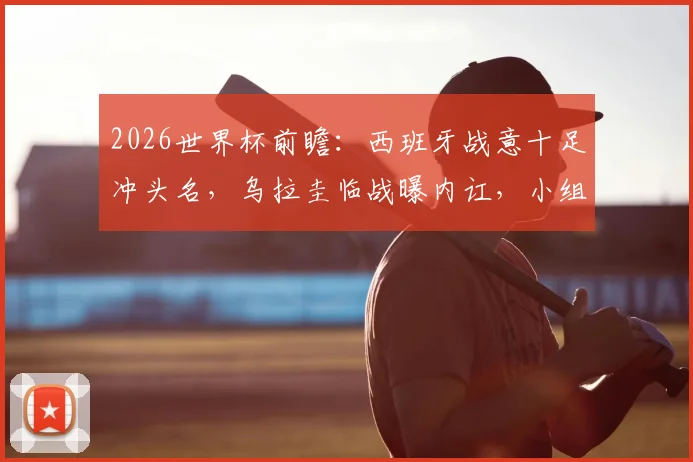 2026世界杯前瞻：西班牙战意十足冲头名，乌拉圭临战曝内讧，小组赛出线形势全解析