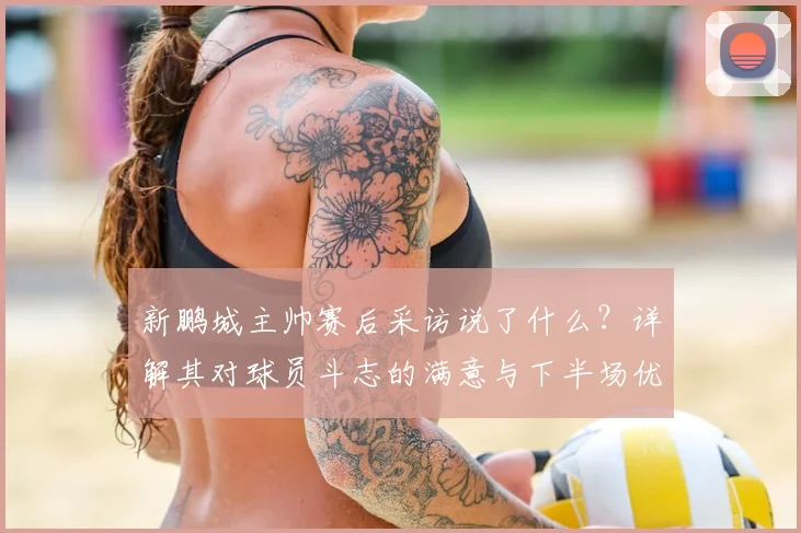 新鹏城主帅赛后采访说了什么？详解其对球员斗志的满意与下半场优势的看法