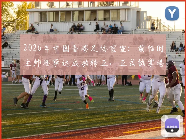 2026年中国香港足协官宣：前临时主帅洛萨达成功转正，正式执掌港足帅印，任期与战术展望分析