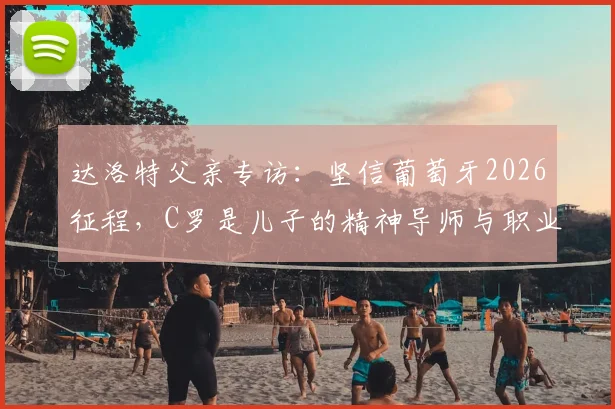 达洛特父亲专访:坚信葡萄牙2026征程,C罗是儿子的精神导师与职业标杆