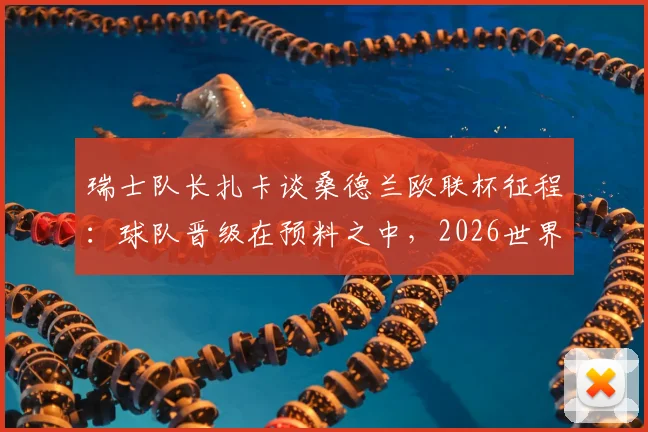 瑞士队长扎卡谈桑德兰欧联杯征程：球队晋级在预料之中，2026世界杯夺冠目标坚定不移