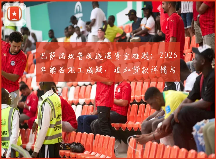 巴萨诺坎普改造遇资金难题：2026年能否完工成疑，追加贷款详情与项目总花费深度分析