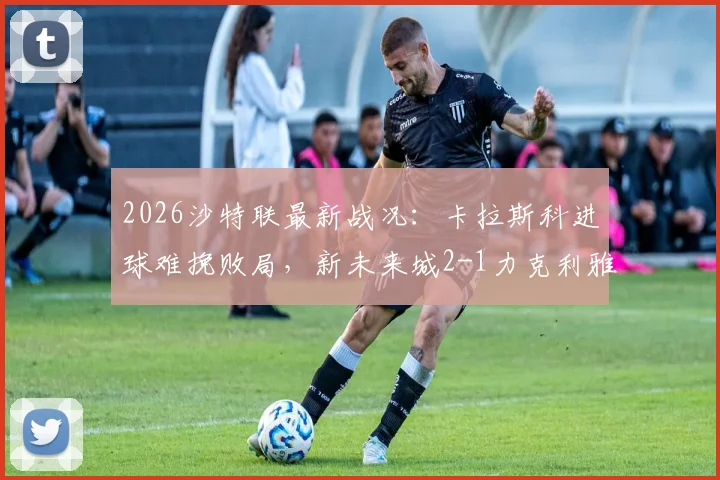 2026沙特联最新战况：卡拉斯科进球难挽败局，新未来城2-1力克利雅得青年人，附全场录像与积分榜解读