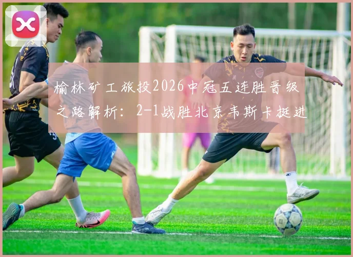 榆林矿工旅投2026中冠五连胜晋级之路解析:2-1战胜北京韦斯卡挺进全国总决赛,球队阵容与赛程回顾