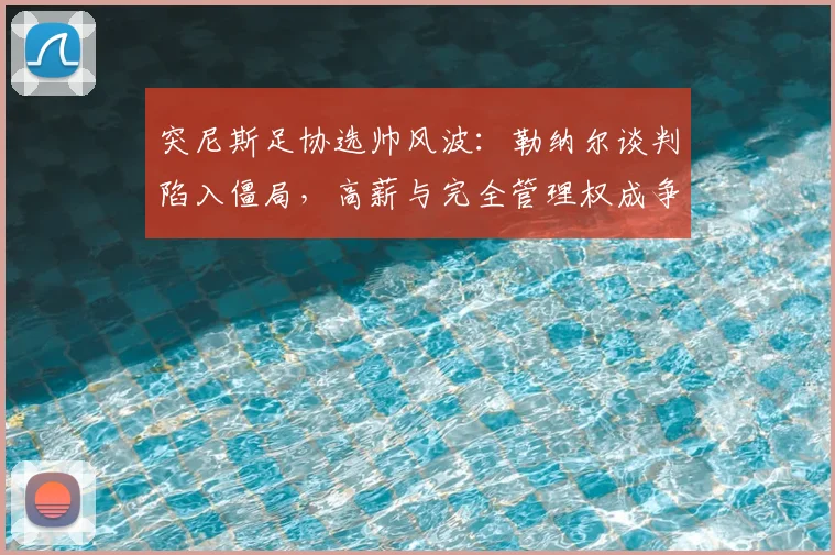 突尼斯足协选帅风波：勒纳尔谈判陷入僵局，高薪与完全管理权成争议焦点，2026世界杯前景蒙阴影