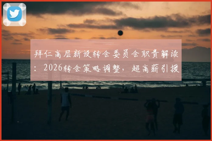 拜仁高层新设转会委员会职责解读:2026转会策略调整,超高薪引援或将受限