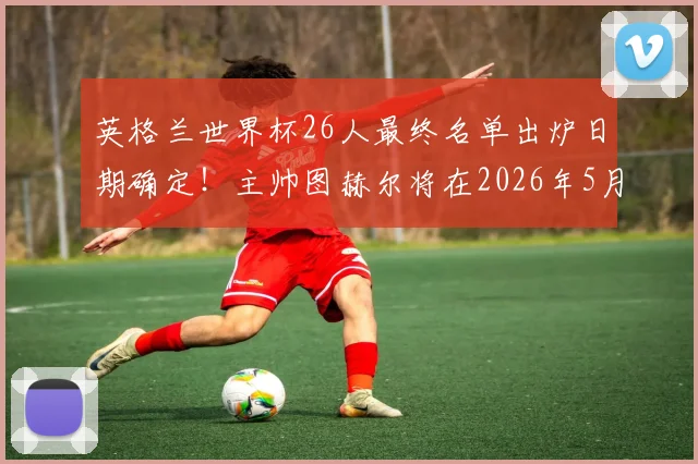 英格兰世界杯26人最终名单出炉日期确定！主帅图赫尔将在2026年5月22日正式公布，阵容人选引热议