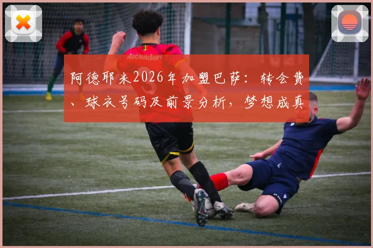 阿德耶米2026年加盟巴萨：转会费、球衣号码及前景分析，梦想成真开启新篇章
