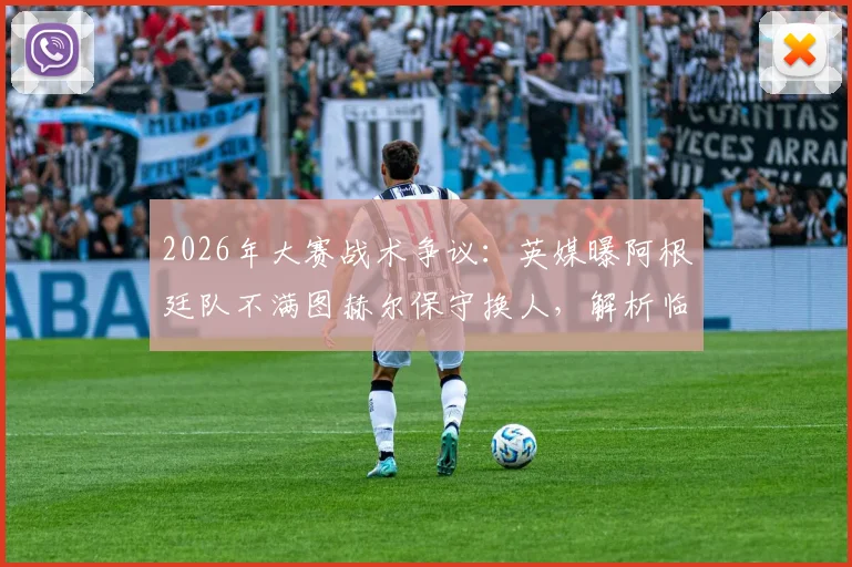 2026年大赛战术争议：英媒曝阿根廷队不满图赫尔保守换人，解析临场指挥的致命风险