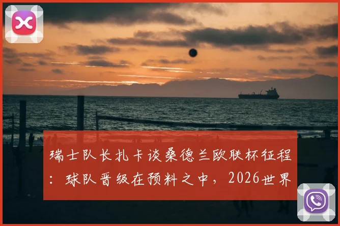 瑞士队长扎卡谈桑德兰欧联杯征程：球队晋级在预料之中，2026世界杯夺冠目标坚定不移