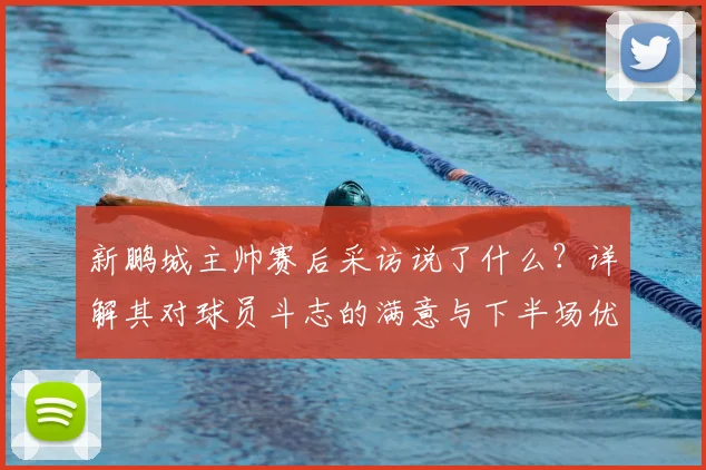 新鹏城主帅赛后采访说了什么？详解其对球员斗志的满意与下半场优势的看法