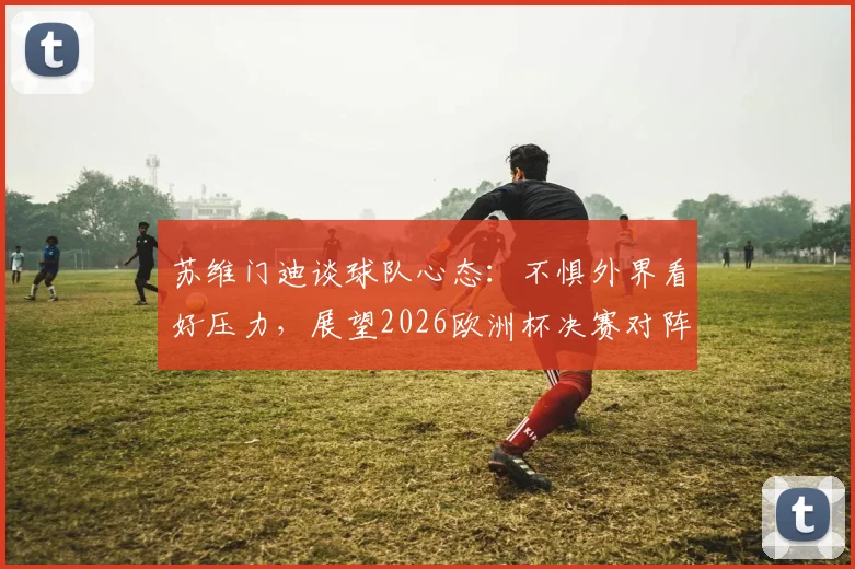 苏维门迪谈球队心态：不惧外界看好压力，展望2026欧洲杯决赛对阵葡萄牙可能性