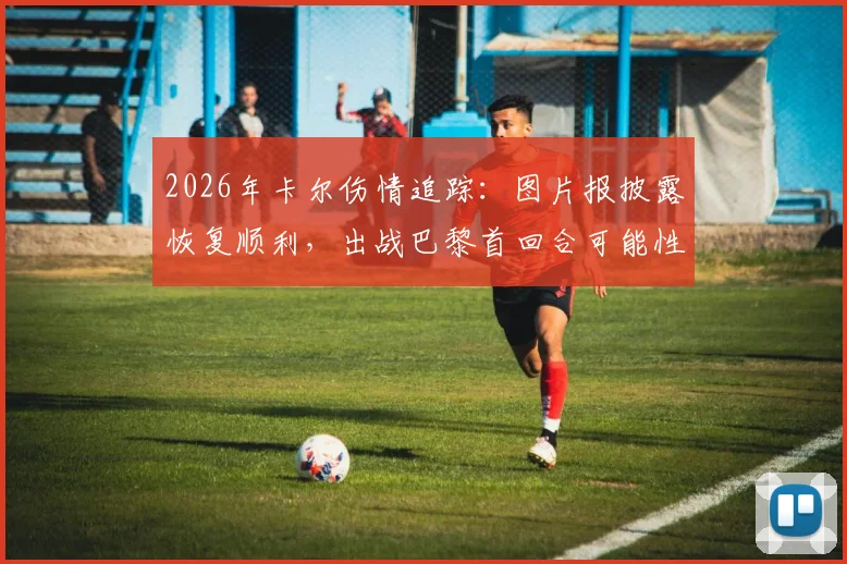 2026年卡尔伤情追踪:图片报披露恢复顺利,出战巴黎首回合可能性大增,附最新训练进展分析