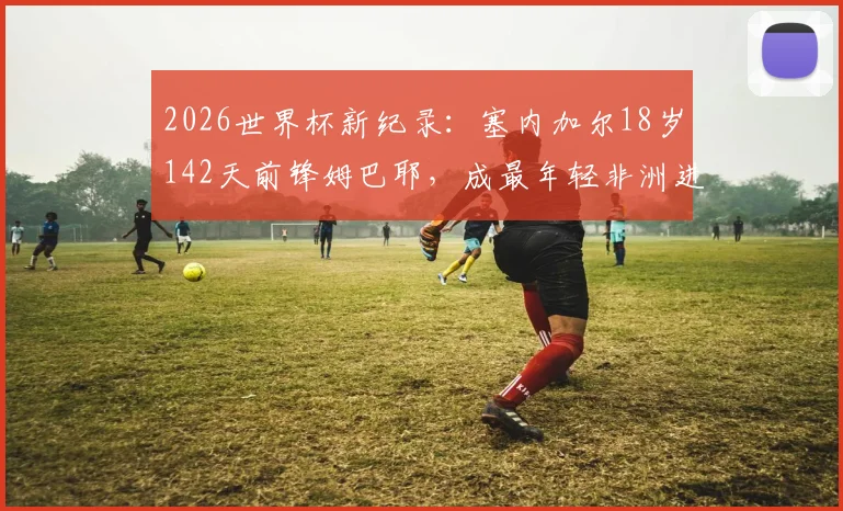 2026世界杯新纪录：塞内加尔18岁142天前锋姆巴耶，成最年轻非洲进球者，个人资料与进球视频全解析