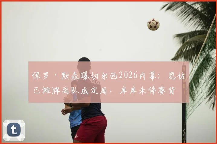 保罗·默森曝切尔西2026内幕：恩佐已摊牌离队成定局，库库未停赛背后原因引热议