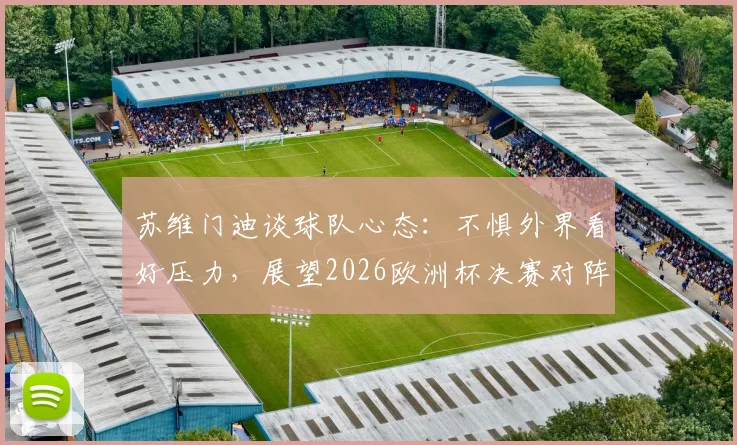 苏维门迪谈球队心态：不惧外界看好压力，展望2026欧洲杯决赛对阵葡萄牙可能性