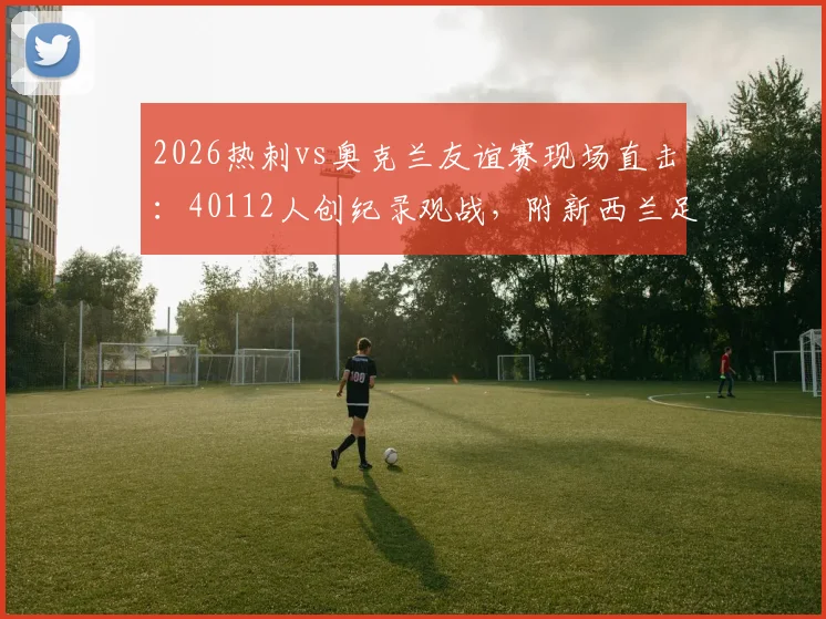 2026热刺vs奥克兰友谊赛现场直击:40112人创纪录观战,附新西兰足球赛观赛攻略与票务指南