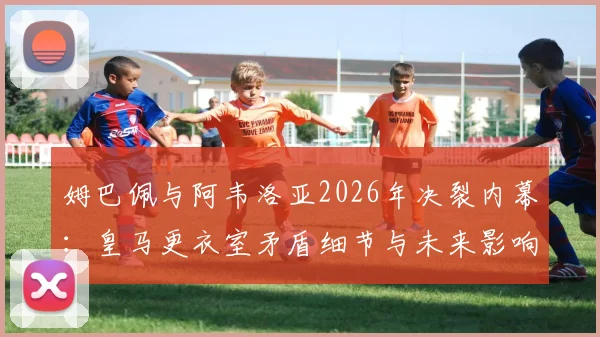 姆巴佩与阿韦洛亚2026年决裂内幕：皇马更衣室矛盾细节与未来影响分析