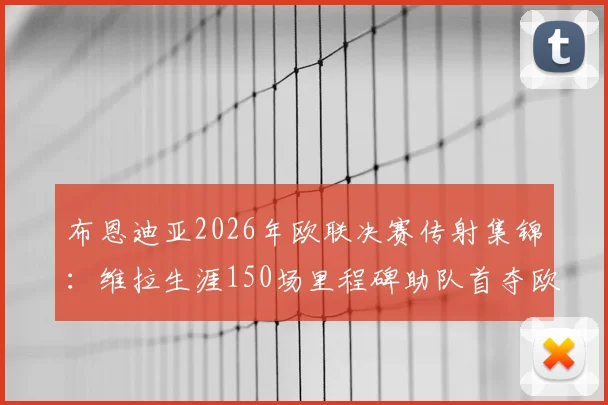 布恩迪亚2026年欧联决赛传射集锦：维拉生涯150场里程碑助队首夺欧联冠军历程回顾