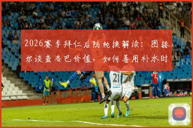 2026赛季拜仁后防轮换解读：图赫尔谈查洛巴价值，如何善用补水时间进行关键战术部署